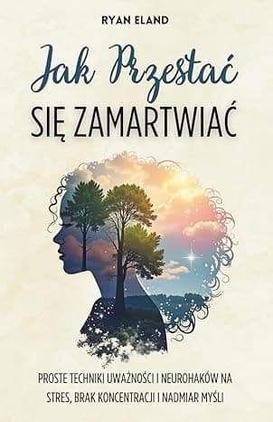 Jak Przestać Się Zamartwiać: Proste Techniki Uważności i Neurohaków na Stres, Brak Koncentracji i Nadmiar Myśli